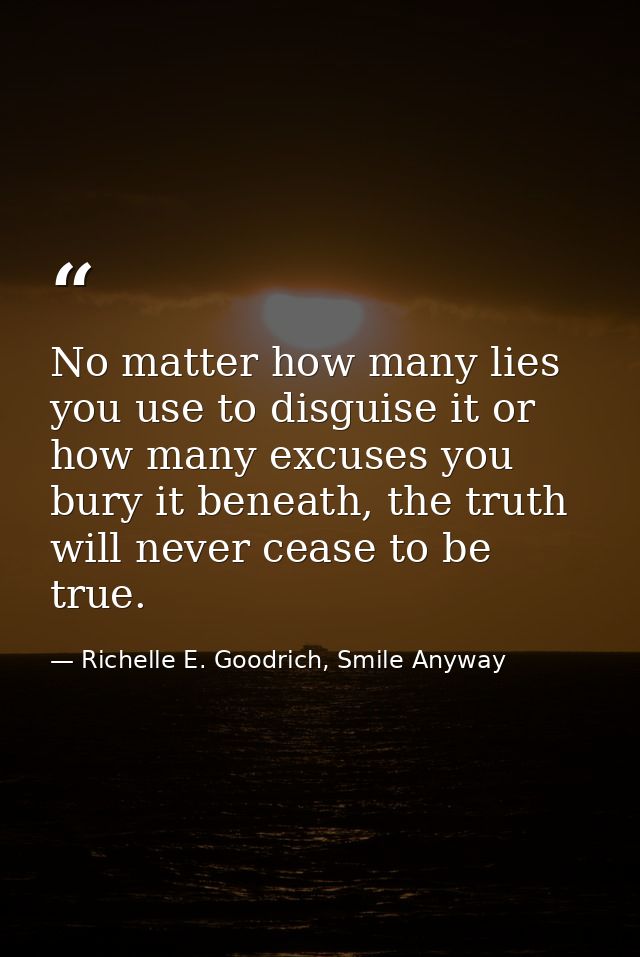 No matter how many lies you use to disguise it or how many excuses you bury it beneath, the truth will never cease to be — Richelle E. Goodrich, Smile Anyway