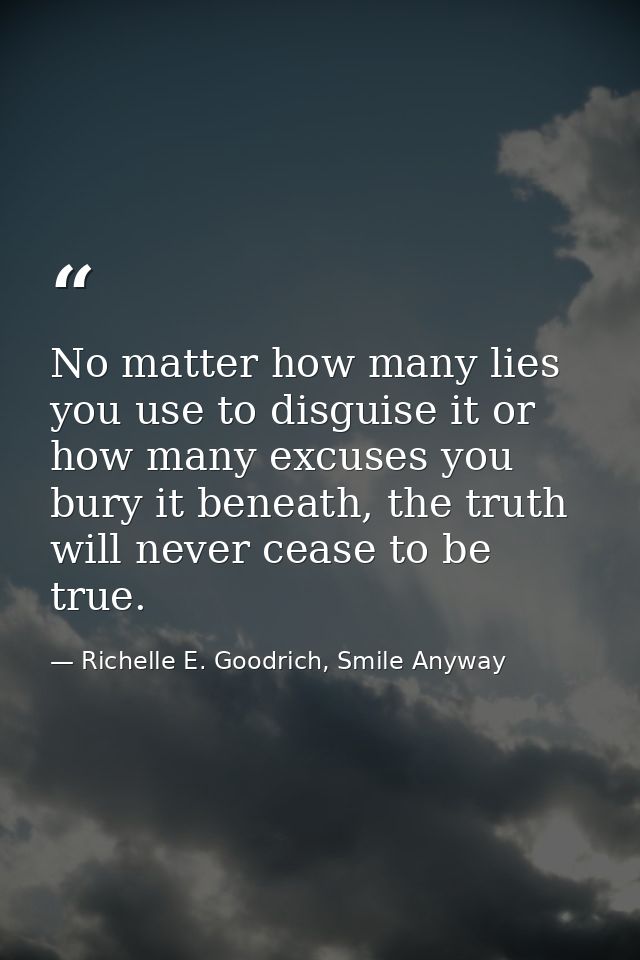 No matter how many lies you use to disguise it or how many excuses you bury it beneath, the truth will never cease to be — Richelle E. Goodrich, Smile Anyway