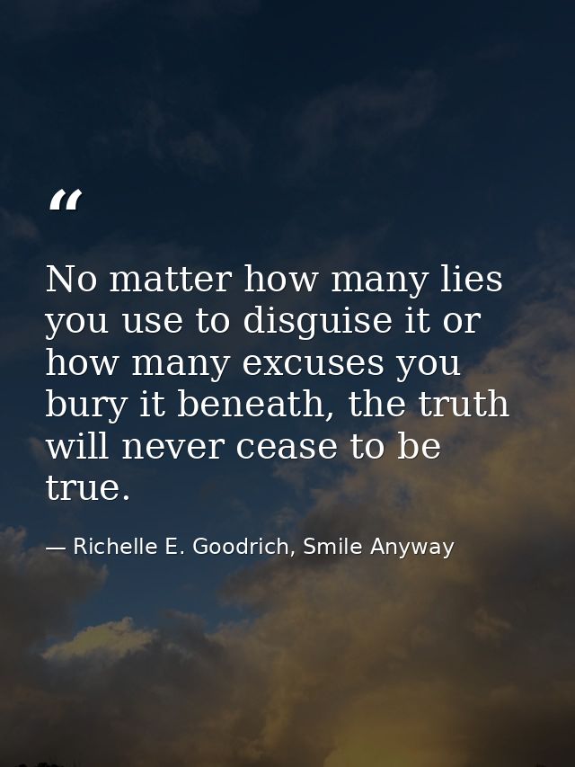 No matter how many lies you use to disguise it or how many excuses you bury it beneath, the truth will never cease to be — Richelle E. Goodrich, Smile Anyway