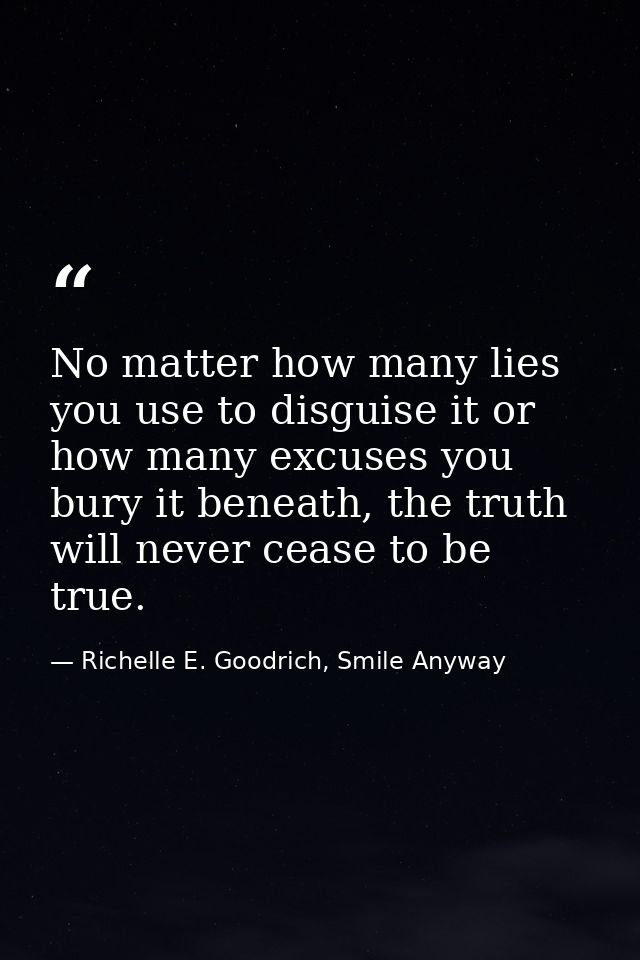 No matter how many lies you use to disguise it or how many excuses you bury it beneath, the truth will never cease to be — Richelle E. Goodrich, Smile Anyway
