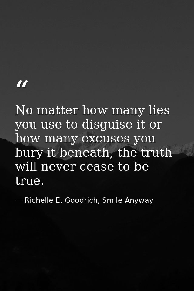 No matter how many lies you use to disguise it or how many excuses you bury it beneath, the truth will never cease to be — Richelle E. Goodrich, Smile Anyway