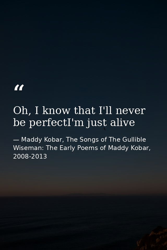 Oh, I know that I'll never be perfectI'm just alive — Maddy Kobar, The Songs of The Gullible Wiseman: The Early Poems of Maddy Kobar, 2008-2013