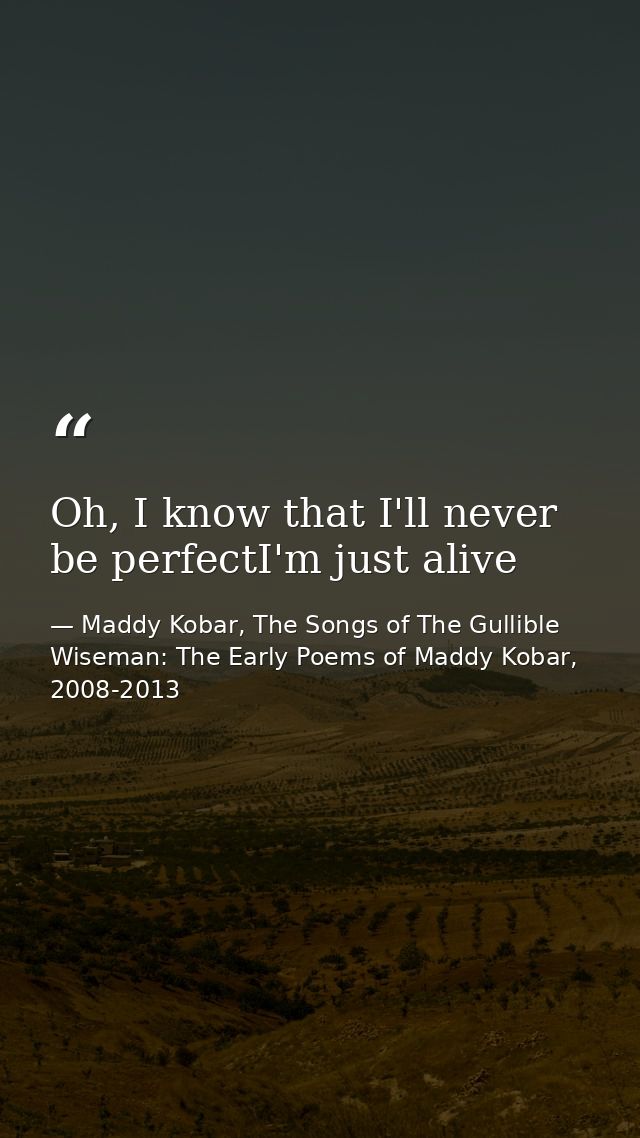 Oh, I know that I'll never be perfectI'm just alive — Maddy Kobar, The Songs of The Gullible Wiseman: The Early Poems of Maddy Kobar, 2008-2013