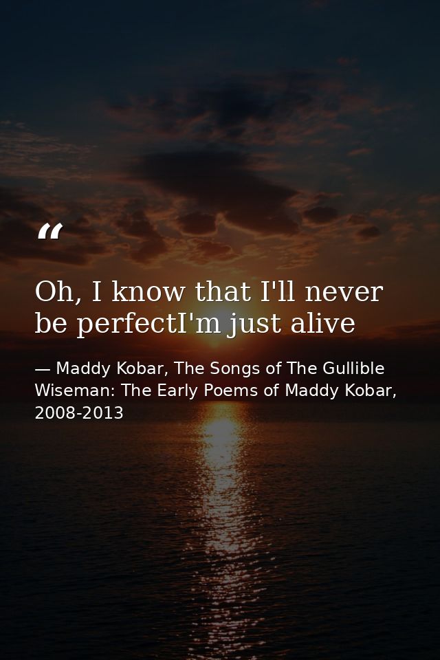 Oh, I know that I'll never be perfectI'm just alive — Maddy Kobar, The Songs of The Gullible Wiseman: The Early Poems of Maddy Kobar, 2008-2013