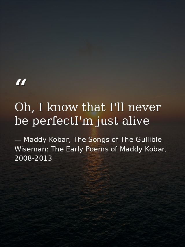 Oh, I know that I'll never be perfectI'm just alive — Maddy Kobar, The Songs of The Gullible Wiseman: The Early Poems of Maddy Kobar, 2008-2013
