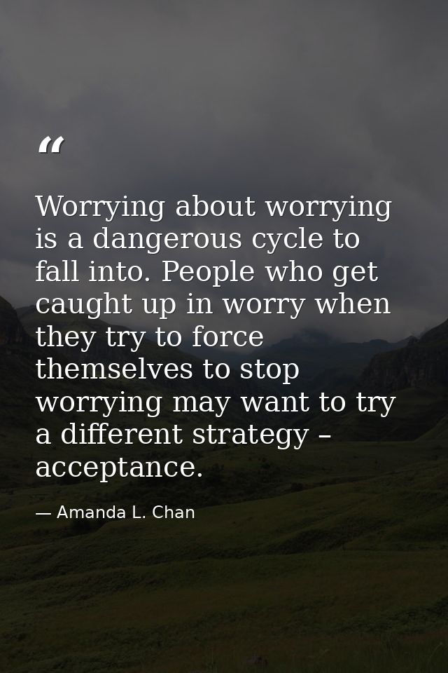 Worrying about worrying is a dangerous cycle to fall into. People who get caught up in worry when they try to force them — Amanda L. Chan