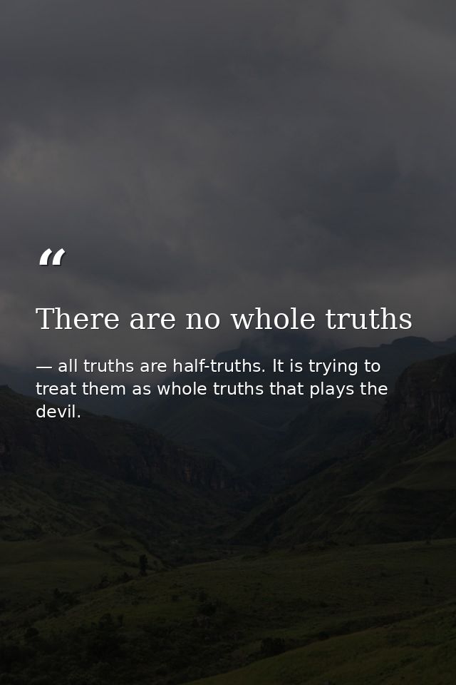 There are no whole truths — all truths are half-truths. It is trying to treat them as whole truths that plays the devil.