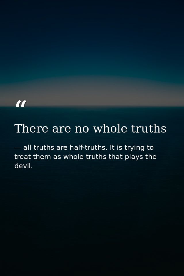 There are no whole truths — all truths are half-truths. It is trying to treat them as whole truths that plays the devil.