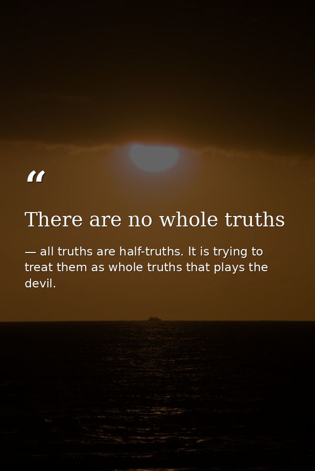 There are no whole truths — all truths are half-truths. It is trying to treat them as whole truths that plays the devil.