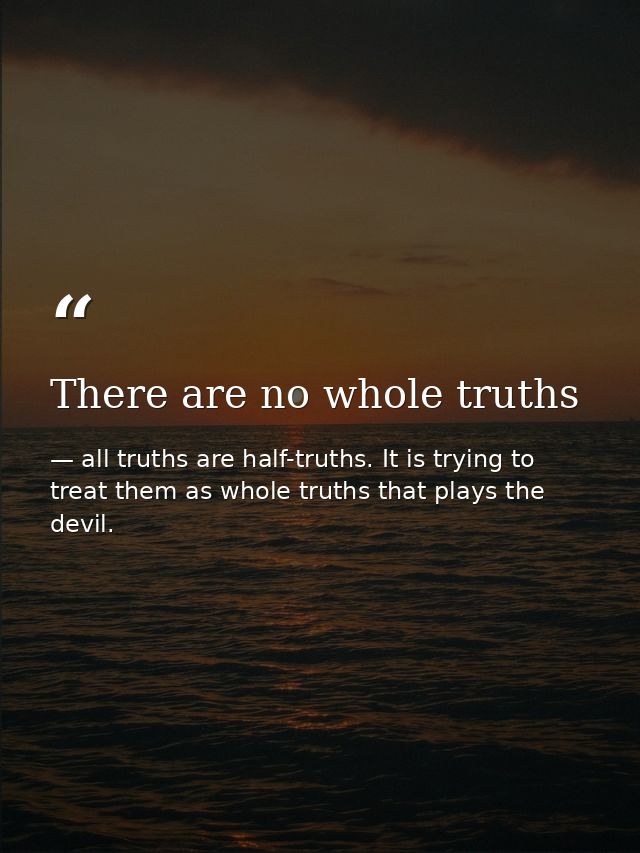 There are no whole truths — all truths are half-truths. It is trying to treat them as whole truths that plays the devil.