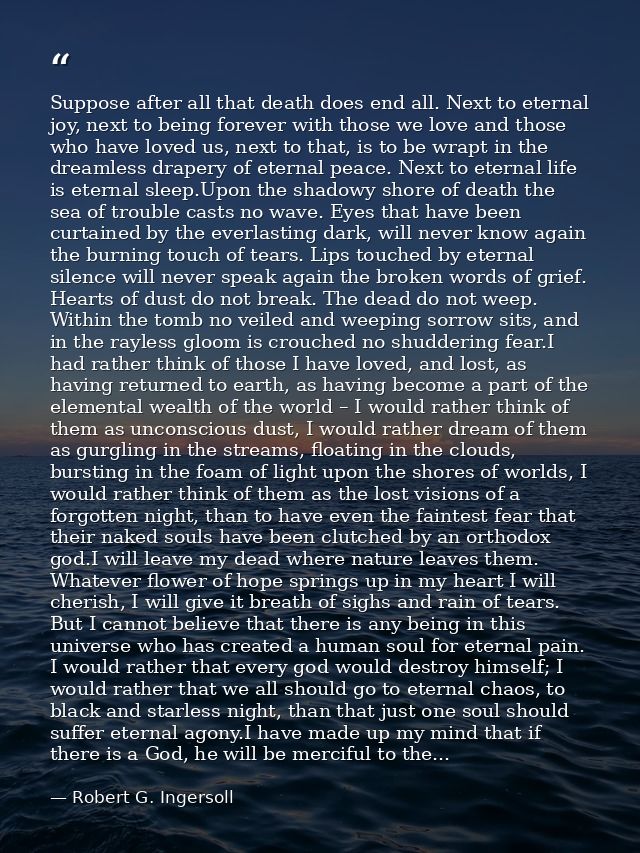 Suppose after all that death does end all. Next to eternal joy, next to being forever with those we love and those who h — Robert G. Ingersoll