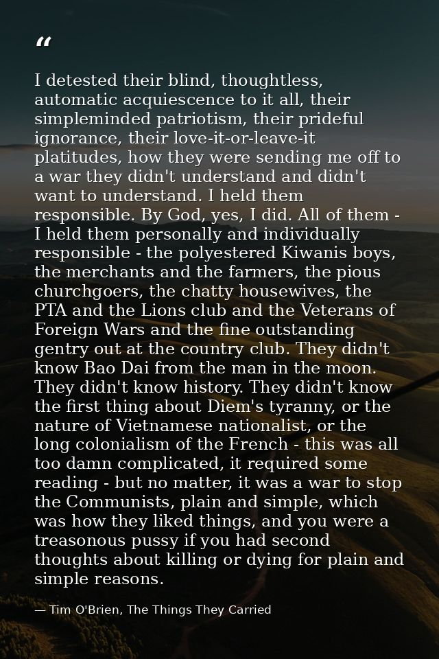 I detested their blind, thoughtless, automatic acquiescence to it all, their simpleminded patriotism, their prideful ign — Tim O'Brien, The Things They Carried