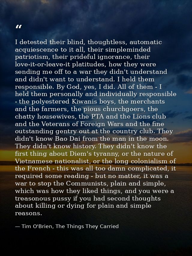 I detested their blind, thoughtless, automatic acquiescence to it all, their simpleminded patriotism, their prideful ign — Tim O'Brien, The Things They Carried