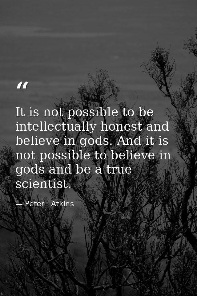 It is not possible to be intellectually honest and believe in gods. And it is not possible to believe in gods and be a t — Peter   Atkins