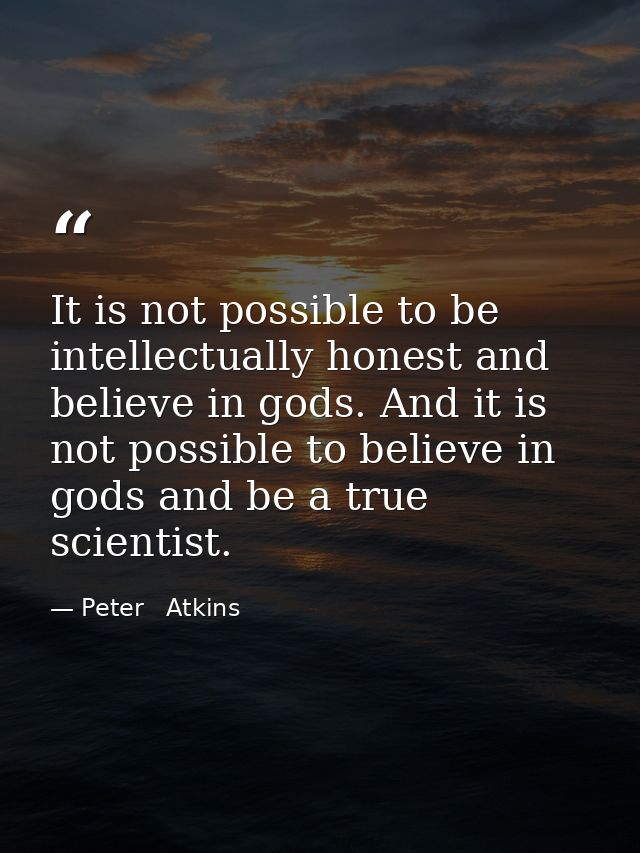 It is not possible to be intellectually honest and believe in gods. And it is not possible to believe in gods and be a t — Peter   Atkins