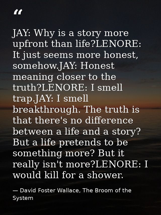 JAY: Why is a story more upfront than life?LENORE: It just seems more honest, somehow.JAY: Honest meaning closer to the  — David Foster Wallace, The Broom of the System