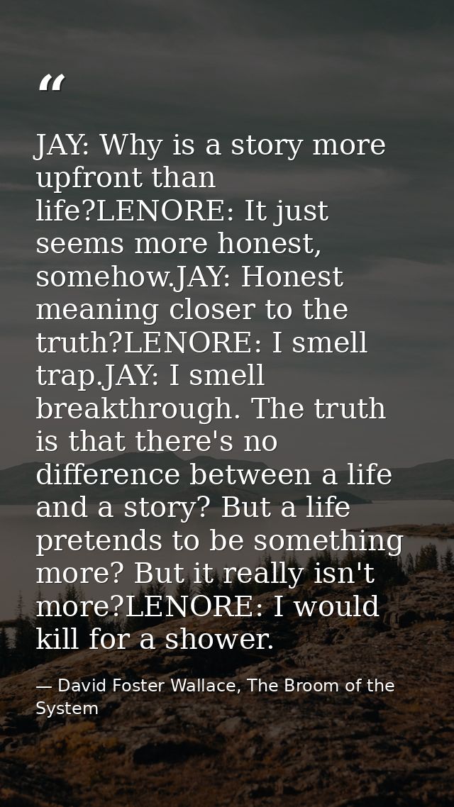 JAY: Why is a story more upfront than life?LENORE: It just seems more honest, somehow.JAY: Honest meaning closer to the  — David Foster Wallace, The Broom of the System
