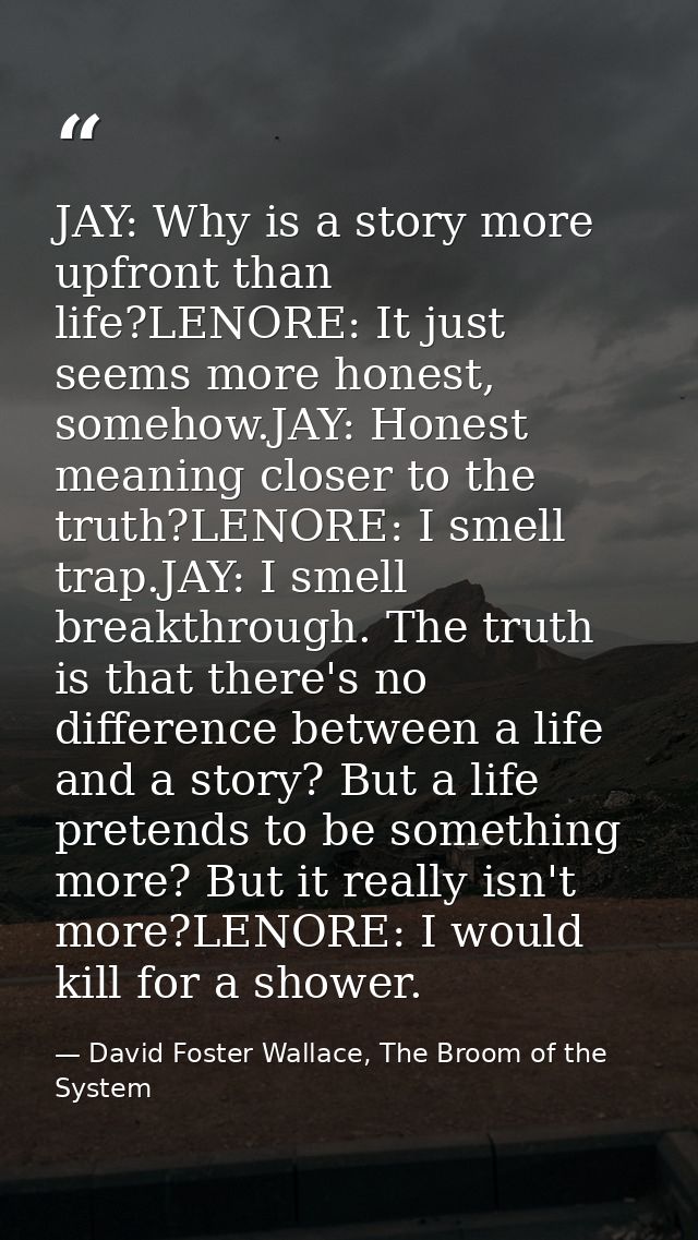 JAY: Why is a story more upfront than life?LENORE: It just seems more honest, somehow.JAY: Honest meaning closer to the  — David Foster Wallace, The Broom of the System
