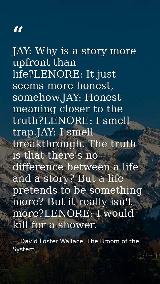 JAY: Why is a story more upfront than life?LENORE: It just seems more honest, somehow.JAY: Honest meaning closer to the  — David Foster Wallace, The Broom of the System