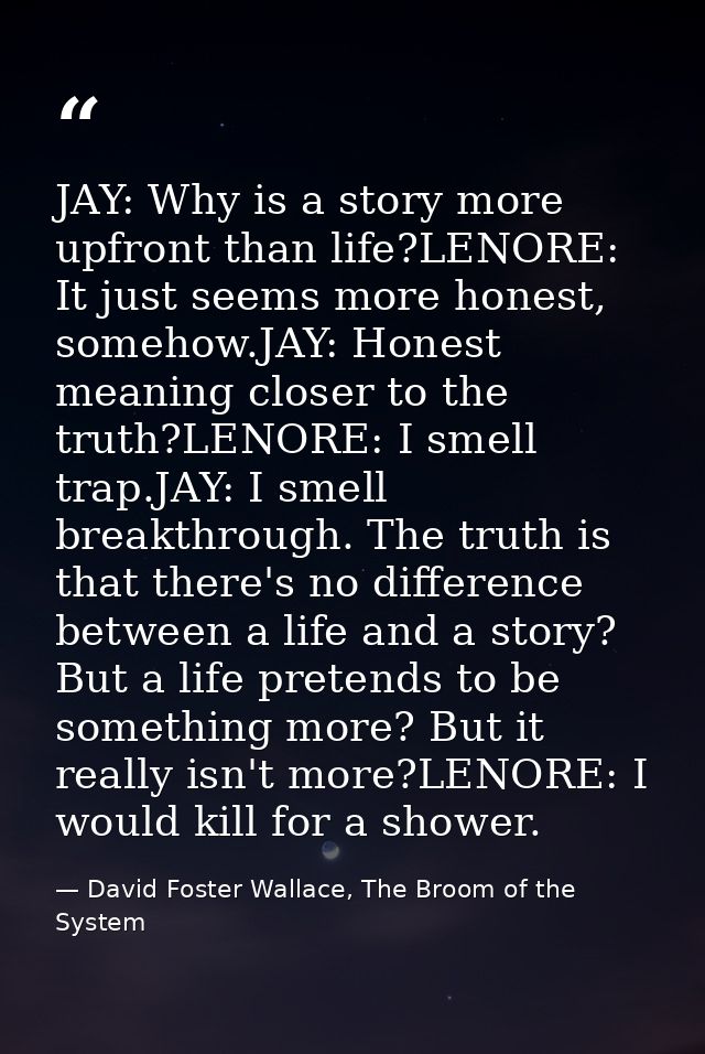 JAY: Why is a story more upfront than life?LENORE: It just seems more honest, somehow.JAY: Honest meaning closer to the  — David Foster Wallace, The Broom of the System