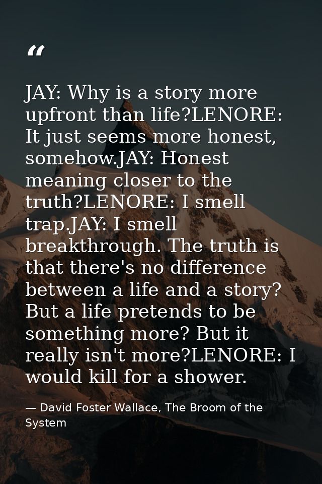 JAY: Why is a story more upfront than life?LENORE: It just seems more honest, somehow.JAY: Honest meaning closer to the  — David Foster Wallace, The Broom of the System