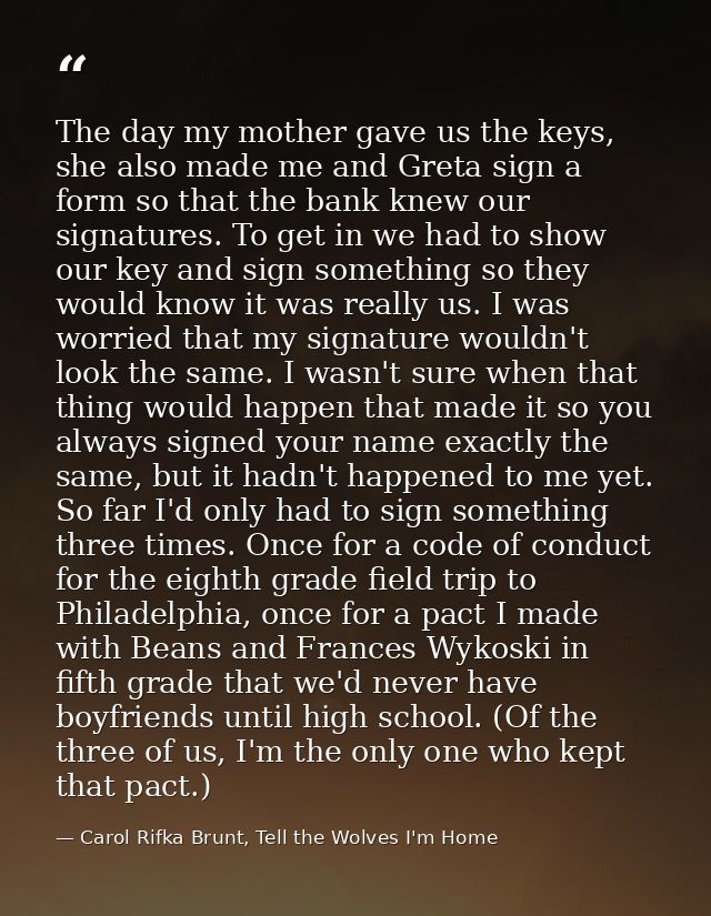 The day my mother gave us the keys, she also made me and Greta sign a form so that the bank knew our signatures. To get  — Carol Rifka Brunt, Tell the Wolves I'm Home