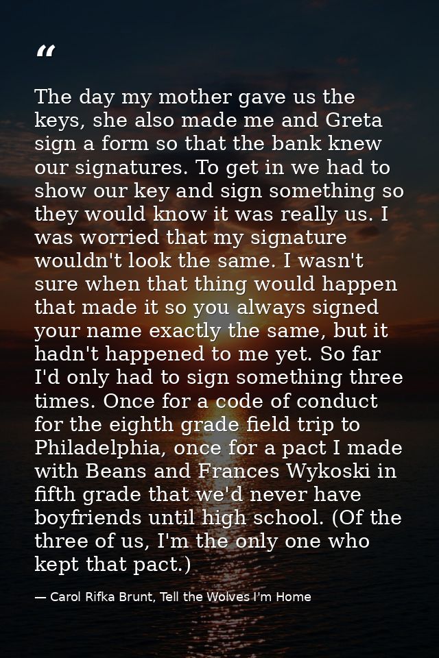 The day my mother gave us the keys, she also made me and Greta sign a form so that the bank knew our signatures. To get  — Carol Rifka Brunt, Tell the Wolves I'm Home