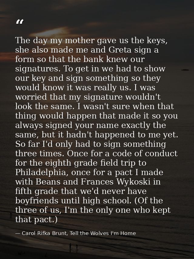 The day my mother gave us the keys, she also made me and Greta sign a form so that the bank knew our signatures. To get  — Carol Rifka Brunt, Tell the Wolves I'm Home