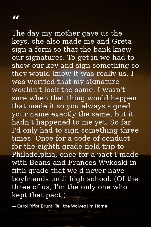 The day my mother gave us the keys, she also made me and Greta sign a form so that the bank knew our signatures. To get  — Carol Rifka Brunt, Tell the Wolves I'm Home