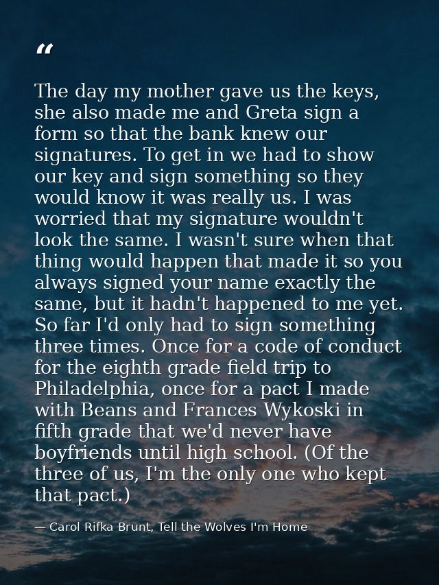 The day my mother gave us the keys, she also made me and Greta sign a form so that the bank knew our signatures. To get  — Carol Rifka Brunt, Tell the Wolves I'm Home
