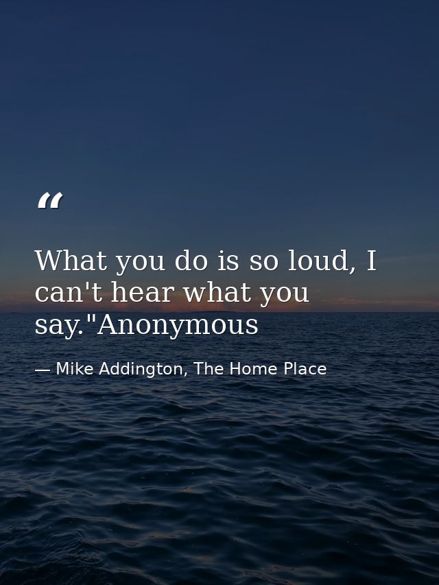 What you do is so loud, I can't hear what you say."Anonymous — Mike Addington, The Home Place