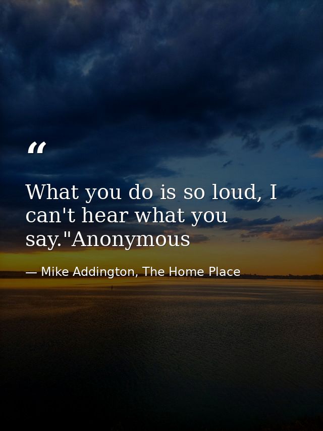 What you do is so loud, I can't hear what you say."Anonymous — Mike Addington, The Home Place