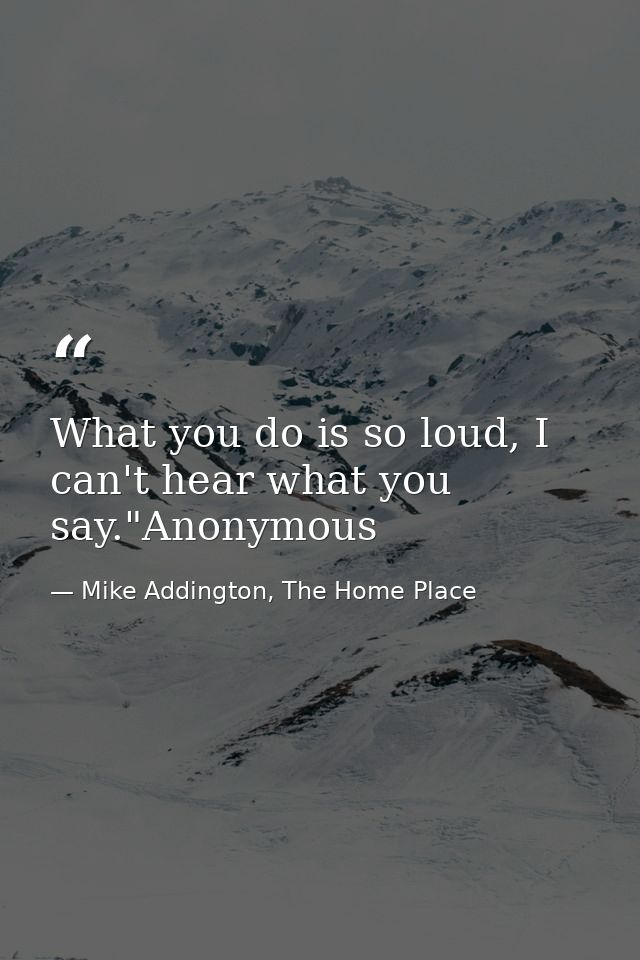 What you do is so loud, I can't hear what you say."Anonymous — Mike Addington, The Home Place