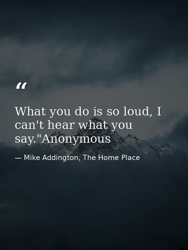 What you do is so loud, I can't hear what you say."Anonymous — Mike Addington, The Home Place