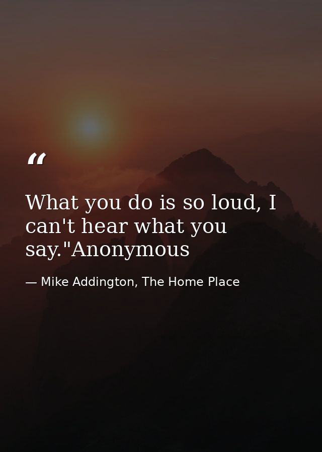 What you do is so loud, I can't hear what you say."Anonymous — Mike Addington, The Home Place