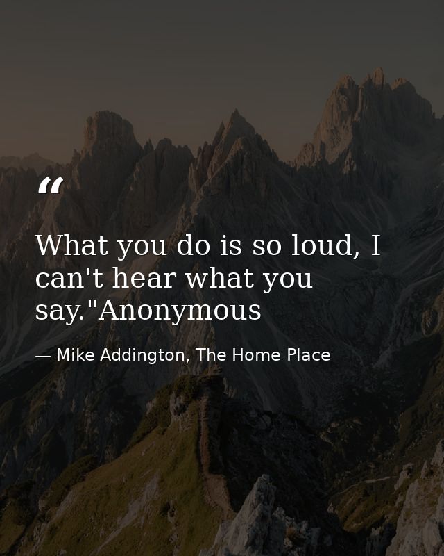 What you do is so loud, I can't hear what you say."Anonymous — Mike Addington, The Home Place