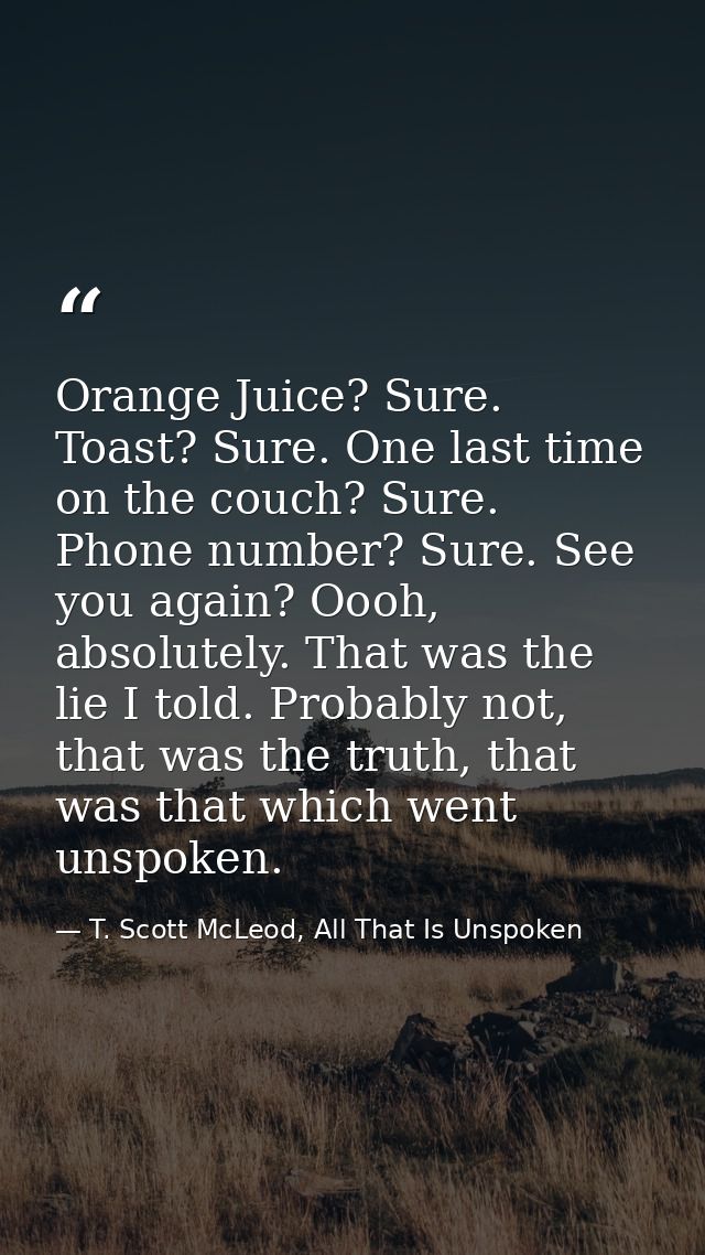 Orange Juice? Sure. Toast? Sure. One last time on the couch? Sure. Phone number? Sure. See you again? Oooh, absolutely.  — T. Scott McLeod, All That Is Unspoken