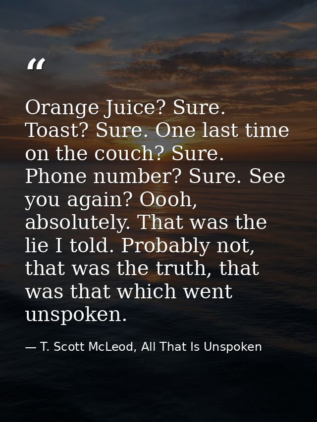 Orange Juice? Sure. Toast? Sure. One last time on the couch? Sure. Phone number? Sure. See you again? Oooh, absolutely.  — T. Scott McLeod, All That Is Unspoken