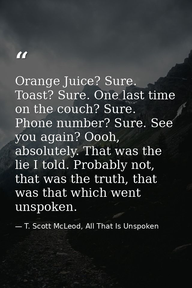 Orange Juice? Sure. Toast? Sure. One last time on the couch? Sure. Phone number? Sure. See you again? Oooh, absolutely.  — T. Scott McLeod, All That Is Unspoken