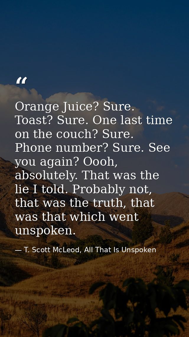 Orange Juice? Sure. Toast? Sure. One last time on the couch? Sure. Phone number? Sure. See you again? Oooh, absolutely.  — T. Scott McLeod, All That Is Unspoken