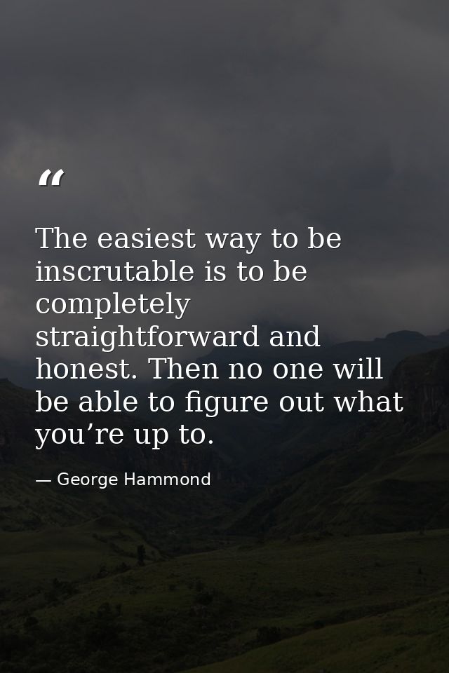 The easiest way to be inscrutable is to be completely straightforward and honest. Then no one will be able to figure out — George Hammond