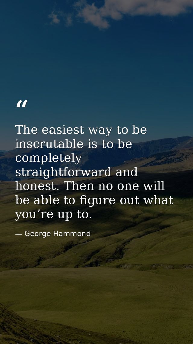 The easiest way to be inscrutable is to be completely straightforward and honest. Then no one will be able to figure out — George Hammond