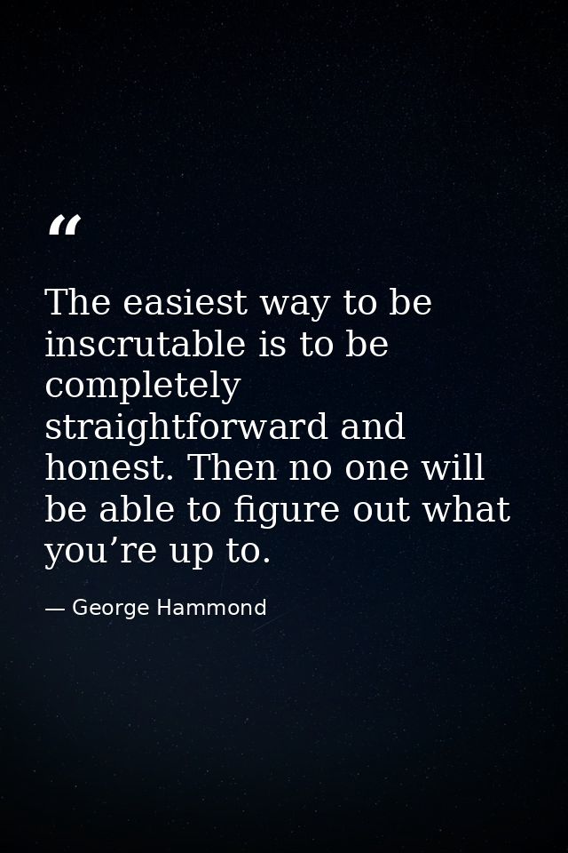 The easiest way to be inscrutable is to be completely straightforward and honest. Then no one will be able to figure out — George Hammond