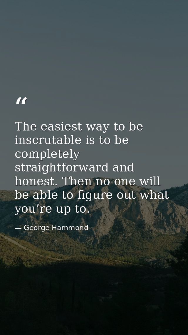The easiest way to be inscrutable is to be completely straightforward and honest. Then no one will be able to figure out — George Hammond