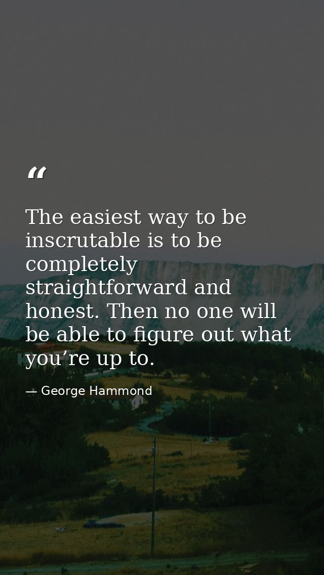 The easiest way to be inscrutable is to be completely straightforward and honest. Then no one will be able to figure out — George Hammond