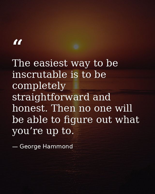 The easiest way to be inscrutable is to be completely straightforward and honest. Then no one will be able to figure out — George Hammond