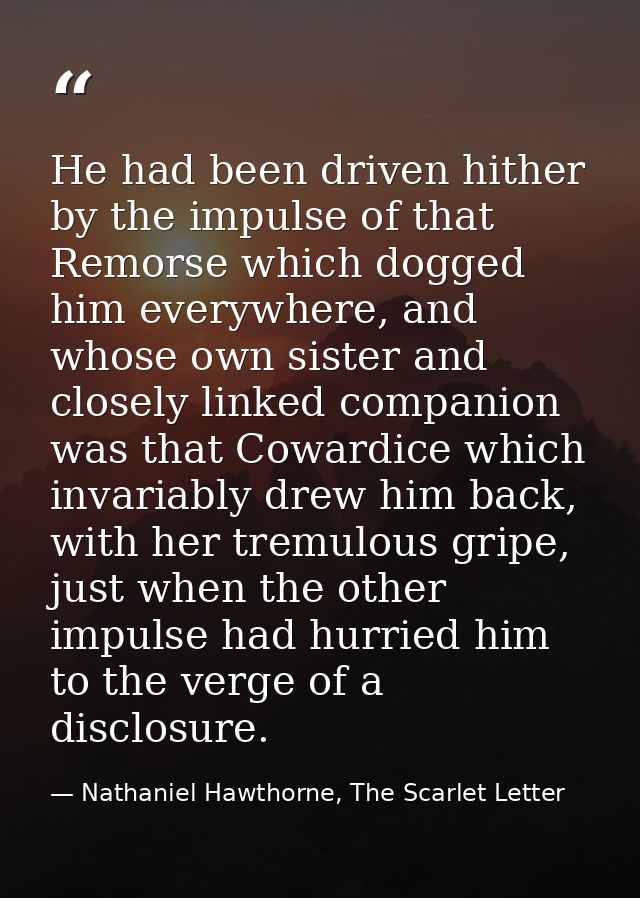 He had been driven hither by the impulse of that Remorse which dogged him everywhere, and whose own sister and closely l — Nathaniel Hawthorne, The Scarlet Letter