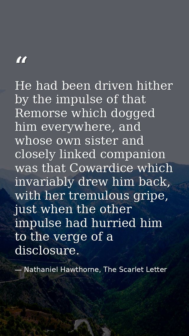 He had been driven hither by the impulse of that Remorse which dogged him everywhere, and whose own sister and closely l — Nathaniel Hawthorne, The Scarlet Letter