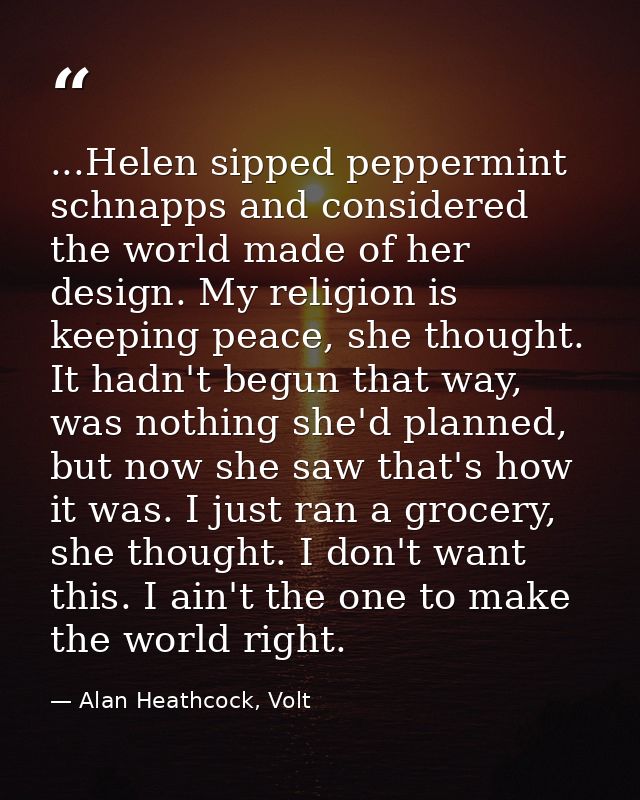 ...Helen sipped peppermint schnapps and considered the world made of her design. My religion is keeping peace, she thoug — Alan Heathcock, Volt