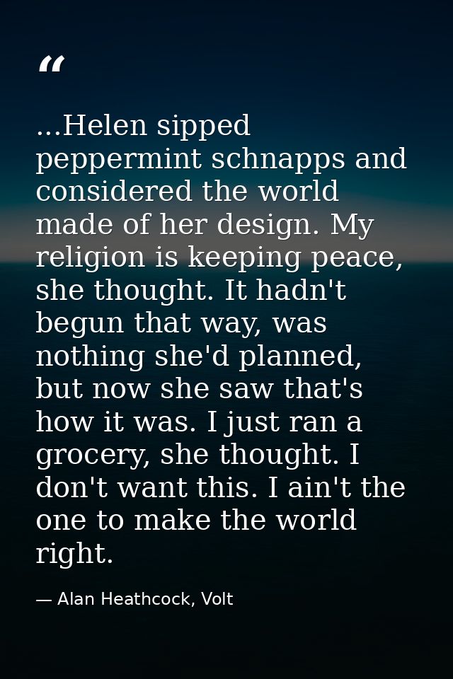 ...Helen sipped peppermint schnapps and considered the world made of her design. My religion is keeping peace, she thoug — Alan Heathcock, Volt